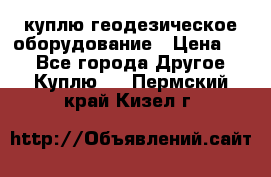 куплю геодезическое оборудование › Цена ­ - - Все города Другое » Куплю   . Пермский край,Кизел г.